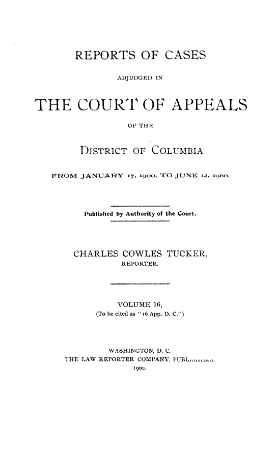 handle is hein.statereports/rectappdc0016 and id is 1 raw text is: 







       REPORTS OF CASES


               ADJUDGED IN




THE COURT OF APPEALS

                 OF THE



        DISTRICT OF COLUMBIA


   F?-OM JANUARY 17, 190o, O JUNE i, ino.





         Published by Authority of the Court.





       CHARLES COWLES TUCKER,
                REPORTER.





                VOLUME 16,
           (To be cited as  i6 App. D. C.)




             WASHINGTON, D. C.
     THE LAW REPORTER COMPANY, PUBL..,-.
                  1900.


