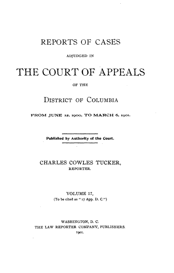 handle is hein.statereports/rectappdc0017 and id is 1 raw text is: 









       REPORTS OF CASES


               ADJUDGED IN



THE COURT OF APPEALS

                 OF THE



        DISTRICT OF COLUMBIA


FROM JUNE 1z, ioo, TO MARCH 6, 19Ol.





     Published by Authority of the Court.





   CHARLES COWLES TUCKER,
           REPORTER.





           VOLUME 17,
       (To be cited as  17 App. D. C.)





         WASHINGTON, D. C;
 THE LAW REPORTER COMPANY, PUBLISHERS.
              1901.


