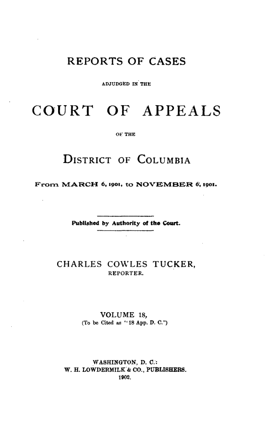 handle is hein.statereports/rectappdc0018 and id is 1 raw text is: 







       REPORTS OF CASES


             ADJUDGED IN THE



COURT OF APPEALS


                OF THE



      DISTRICT OF COLUMBIA


 From MARCH 6, 19o, tO NOVEMBER 6, 19ox.





       Published by Authority of the Court.





     CHARLES COWLES TUCKER,
              REPORTER.





              VOLUME 18,
         (To be Cited as  18 App. D. C.)





           WASHINGTON, D. C.:
      W. H. LOWDERMILK& CO., PUBLISHERS.
                1902.


