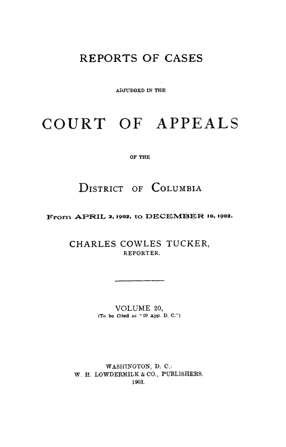 handle is hein.statereports/rectappdc0020 and id is 1 raw text is: 







       REPORTS OF CASES



             ADJUDGED IN THE




COURT    OF APPEALS



                OF THE


DISTRICT


OF COLUMBIA


Frorxi APDRIL 2, 1902, to DECE-MNBER 10, 1902.



    CHARLES COWLES TUCKER,
              REPORTER.







            VOLUME 20,
         (To be Cited as 120 App. D. C.)






           WASHINGTON, D. C.:
     W. H. LOWDERIMILK & CO., PUBLISHERS.
               1903.


