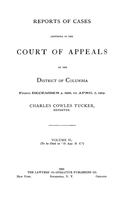 handle is hein.statereports/rectappdc0021 and id is 1 raw text is: 





       REPORTS OF CASES




             ADJUDGED IN TIE




COURT         OF     APPEALS



                 OF THE



        DISTRICT OF COLUMBIA


From  DECEIMIER 3, 1902, to AFRIL 7, 1903.



     CHARLES COWLES TUCKER,
              REPORTER.









              VOLUME 21,
         (To be Cited as 21 App. D. C.)







                1903:
    THE LAWYERS' CO-OPERATIVE PUBLISHING CO.
EW YORK.     ROCHESTER, N1. Y. CHICAGO


1


).


