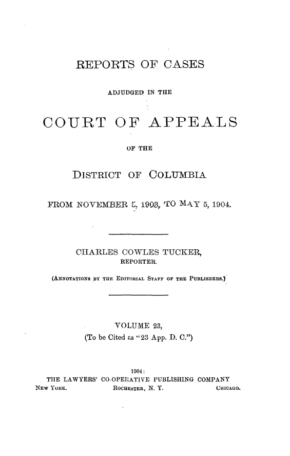 handle is hein.statereports/rectappdc0023 and id is 1 raw text is: 







        REPORTS OF CASES


              ADJUDGED IN THE



  COURT OF APPEALS


                  OF THE


       DISTRICT   OF  COLUMBIA



  FROM NOVEMBER 6, 1903, M0 AY 5, 1904.





        CHARLES COWLES TUCKER,
                REPORTER.

   (AINOTATIONS BY THE EDITORIAL STAFF OF THE PUBLISHEIS.)





               VOLUME 23,
         (To be Cited as 23 App. D. C.)



                  1904:
  THE LAWYERS' CO-OPERATIVE PUBLISHING COMPANY
NEW YORK.      ROCUE5TER, N. Y.    CHICAGO.


