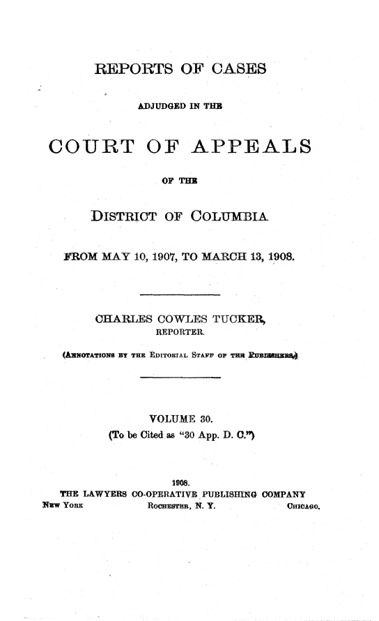 handle is hein.statereports/rectappdc0030 and id is 1 raw text is: 




       REPORTS OF CASES


             ADJUDGED IN THE



 COURT OF APPEALS


                 OF THE


       DISTRICT OF COLUMBIA


   FROM MAY 10, 1907, TO MARCH 13, 1908.





       CHARLES COWLES TUCKER,
                REPORTER.

   (kwNOTAToNs BY THE EDITORIAL STAFF OF THR kUBMEWBO





               VOLUME 30.
         (To be Cited as 30 App. D. C.)



                  1908.
  THE LAWYERS CO-OPERATIVE PUBLISHING COMPANY
NW YORK        RocaElcmu, N. Y.   CHICAGO.


