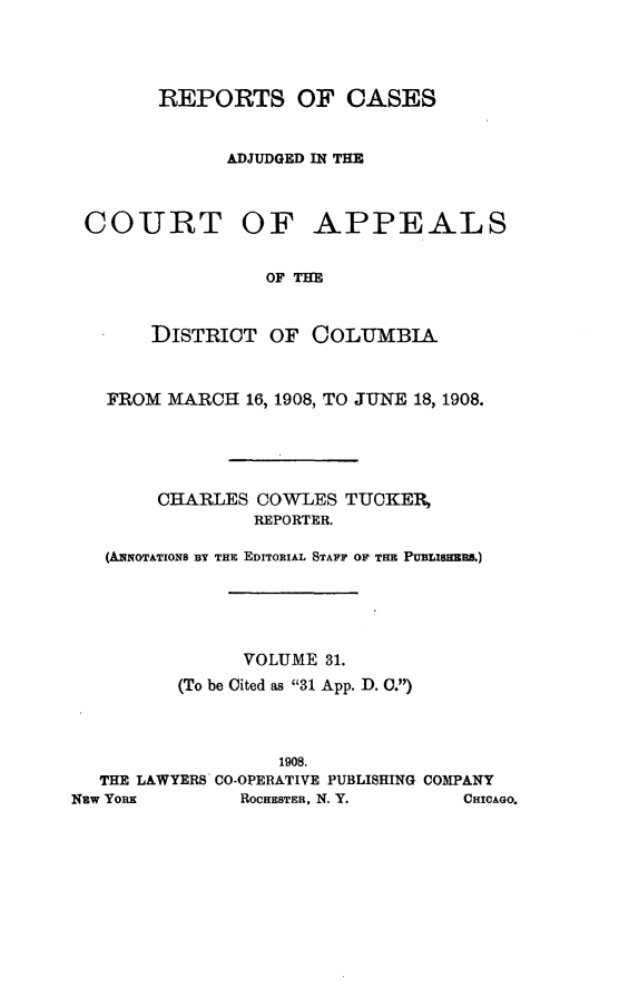 handle is hein.statereports/rectappdc0031 and id is 1 raw text is: 




        REPORTS OF CASES


              ADJUDGED IN THE



 COURT OF APPEALS


                 OF THE


       DISTRIOT OF COLUMBIA



   FROM MARCH 16, 1908, TO JUNE 18, 1908.





        CHARLES COWLES TUCKER,
                REPORTER.

   (AiqOTATIONS BY THE EDITORIAL STAFF OF THE PUBLIMEE.)





               VOLUME 31.
         (To be Cited as 31 App. D. 0.)



                  1908.
  THE LAWYERS CO-OPERATIVE PUBLISHING COMPANY
NEw YORK       ROCHESTER, N. Y.    CHICAGO.


