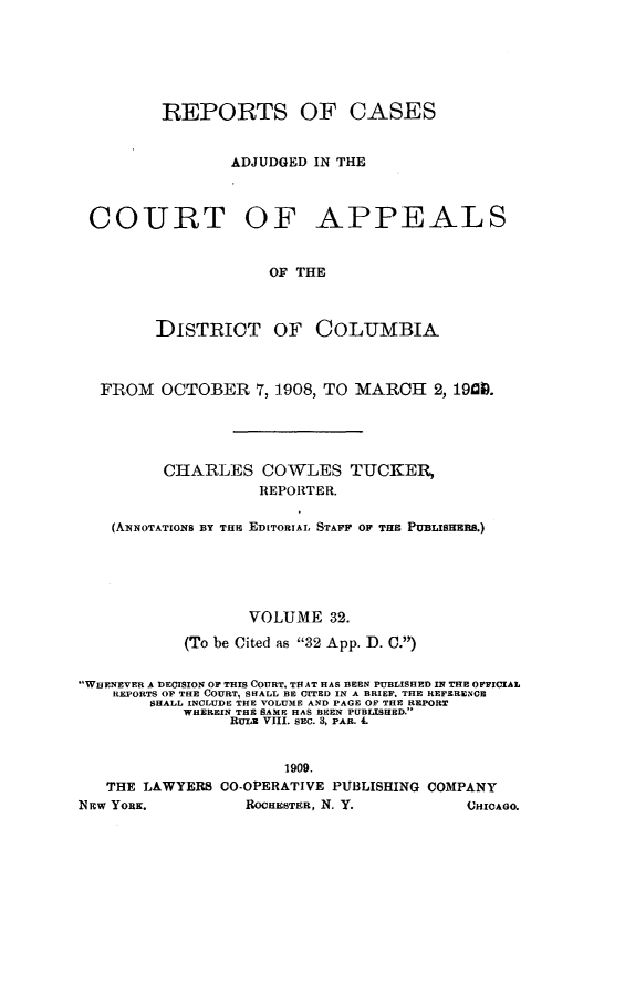 handle is hein.statereports/rectappdc0032 and id is 1 raw text is: 






         REPORTS OF CASES


                 ADJUDGED IN THE



 COURT OF APPEALS


                     OF THE



        DISTRICT OF COLUMBIA



  FROM   OCTOBER 7, 1908, TO MARCH 2, 19100.





         CHARLES COWLES TUCKEI
                    REPORTER.

    (AiiNOTATIONS BY TH EDITORIAL STAFF OF THE PUBLSHERS.)





                   VOLUME 32.

            (To be Cited as 32 App. D. C.)


WHENEVER A DECISION OF THIS COURT, TH AT HAS BEEN PUBLISHED IN THE OFFICIAL
    REPORTS OF THE COURT, SHALL BE CITED IN A BRIEF. THE REFERENCE
        SHALL INCLUDE THE VOLUME AND PAGE OF THE REPORT
           WHEREIN THE SAME HAS BEEN PUBLISHED.
                RULE VIII. SEC. 3, PAR. 4.


                      1909.
   THE LAWYERS CO-OPERATIVE PUBLISHING COMPANY
NEW YORK.         ROCHESTER, N. Y.        CHICAGO.


