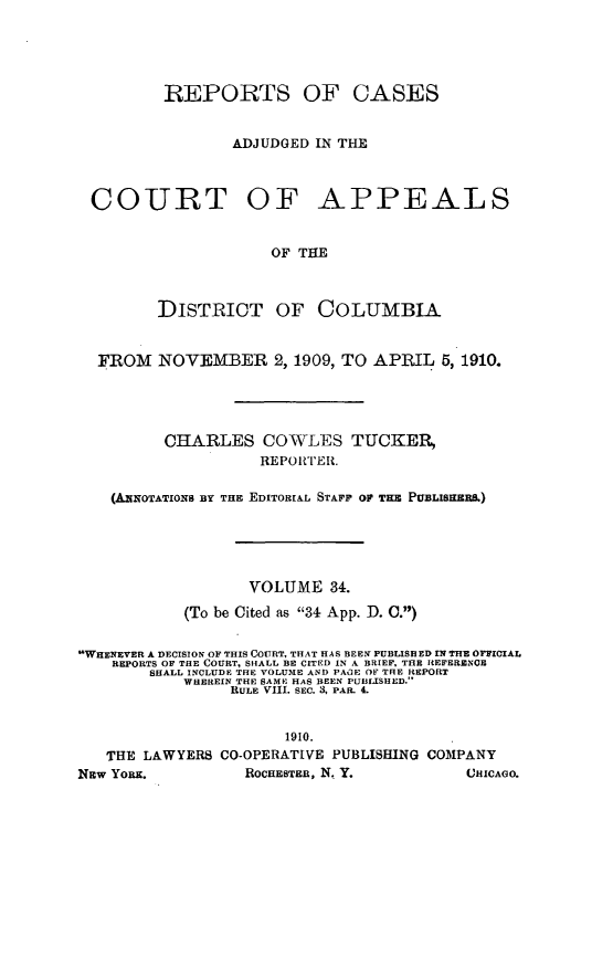 handle is hein.statereports/rectappdc0034 and id is 1 raw text is: 





         REPORTS OF CASES


                ADJUDGED IN THE



 COURT OF APPEALS


                     OF THE



         DISTRICT OF COLUMBIA


  FROM NOVEMBER 2,1909, TO APRIL 5, 1910.




         CHARLES COWLES TUCKER,
                   REPOWI'ER.

    (A xOTATIONS BY THE EDITORIAL STAF OP TEM PUEL MIH,)





                  VOLUME 34.
           (To be Cited as 34 App. D. C.)

WHENEVER A DECISION OF THIS COURT, THAT HAS BEEN PUBLISHED rN TnB OFFICIAL
    REPORTS OF THE COURT, SHALL BE CITED IN A BRIEF, THE REFERENCE
        SHALL INCLUDE THE VOLUME AND PAGE OF THE REPORT
           WHEREIN THE SAME HAS BEEN PUBLISHED.'
                RULE VI1. SEC. 3, PAR. 4.


                      1910.
   THE LAWYERS CO-OPERATIVE PUBLISHING COMPANY
NEW YORK.         ROCHESTER, N. Y.       CHICAGO.


