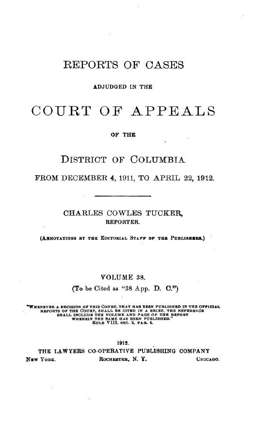 handle is hein.statereports/rectappdc0038 and id is 1 raw text is: 









         REPORTS OF CASES


                ADJUDGED IN THE



 COURT OF APPEALS


                     OF THE



         DISTRICT OF COLUMBIA


  FROM   DECEMBER 4,   1911, TO APRIL  22, 1912.





         CHARLES COWLES TUCKER,
                    REPORTER.

   (AxxOTATIONS BT TIS EDITORIAL STAFF OP THE PUBLISEBBS.)





                  VOLUME   38.

           (To be Cited as 38 App. D. 0.)


'WHENEVER A DECISION OF THIS COURT. THAT HAS BEEN PUBLISHED IN THE OFFICIAL
    REPORTS OF THE COURT, SHALL BE CITED IN A BRIEF, THE REFERENCE
        SHALL INCLUDE THE VOLUME AND PAGE OF THE REPORT
           WHEREIN THE SAME HAS BEEN PUBLISHED.
                RULE VIII. SEC. 'd, PAR. 4.


                      1912.
   THE LAWYERS CO-OPERATIVE PUBLISHING COMPANY
New YORK.         ROCaSTEa, N. Y.         CHICAGO.


