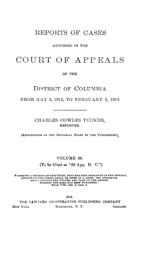 handle is hein.statereports/rectappdc0039 and id is 1 raw text is: 







         REPORTS OF CASES


                 ADJUDGED IN THE



  COURT OF APPEALS


                     OF THE



         DisTRICT OF COLUMB[A


   FROM   MAY  6, 1912, TO FEBL{UARY   3, 1913





         CHARLES COWLES TUCKER,
                    REPORTER.

    (ANNorATIoNS nY TIE EDITORIAL STAFF OF THE PuBisticas.)





                   VOLUME  39.

           (To be Cited as 39 App. D. C.)


 WHENEVER A DECISION OF THIS COURT, THAT HAS BEEN PUBLISHED IN THE OFFICIAL
    REPORTS OF THE COURT, SHALL BE CITED IN A BRIEF. THE REFERENCE
        SIIA, LNCLUDE THE VOLUME AND PAGE OF THE REPORT
           WHEREEN THE SAME HAS BEEN PUBLISHED.
                RULE VIII. SEC. 3, PAR. 4.


                      1913.
   THE LAW YERS CO-OPERATIVE PUBLISHING COMPANY
New You.          RociistrIa, N. Y.        HICAGO.


