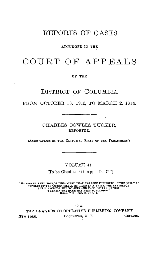 handle is hein.statereports/rectappdc0041 and id is 1 raw text is: 






          REPORTS OF CASES


                 ADJUDGED IN THE



  COURT OF APPEALS


                     OF THE



         DISTRICT OF COLUMBIA


  FROM   OCTOBER   13, 1913, TO MARCH   2, 1914.




          CHARLES   COWLES TUCKER,
                    REPORTER.

    (ANNoTATIoNs BY TE EDITORIAL STAFF OF THE PUBLISfIERS.)





                   VOLUME  41.
            (To be Cited as 41 App. D. C.)


WHENEVER A DECISION OF THIS COURT, THAT HAS BEEN PUBLISHED IN THE OFFICIAL
    REPORTS OF THE COURT, SHALL BE CITED IN A BRIEF, THE REFERENCE
        SHALL INCLUDE THE VOLUME AND PAGE OF THE REPORT
           WHEREIN THE SAME HAS BEEN PUBLISHED.
                 RULE VIII. SEC. 3, PAR. .


                       1914.
   THE LAWYERS  CO-OPERATIVE PUBLISHING COMPANY
NEw YORK.         ROCHESTER, X. Y.        CHICAGO.


