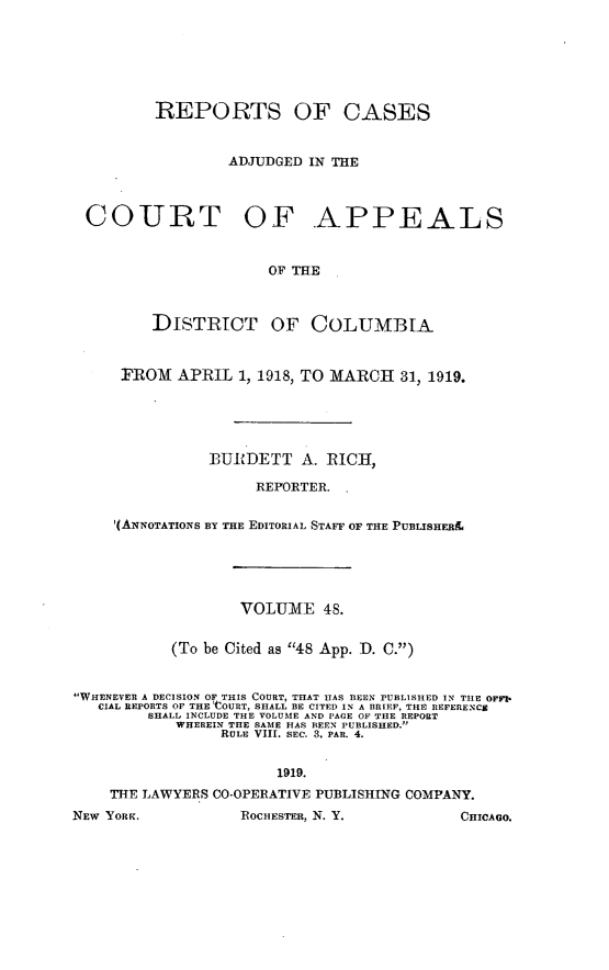 handle is hein.statereports/rectappdc0048 and id is 1 raw text is: 







         REPORTS OF CASES


                  ADJUDGED IN THE



 COURT OF .APPEALS


                      OF THE



         DISTRICT OF COLUMBIA



     FROM   APRIL  1, 1918, TO MARCH 31, 1919.





               BURDETT A. RICH,

                     REPORTER. .


     l(ANNOTATIONS BY THE EDITORIAL STAFF OF THE PUBLISHERE





                   VOLUME   48.


           (To be Cited as 48 App. D. C.)


WHENEVER A DECISION OF THIS COURT, THAT HAS BEEN PUBLISHED IN THE OFFI*
   CIAL REPORTS OF THE COURT, SHALL BE CITED IN A BRIEF, THE REFERENCE
        SHALL INCLUDE THE VOLUME AND PAGE OF THE REPORT
            WHEREIN THE SAME HAS BEEN PUBLISHED.
                 RULE VIII. SEC. 3. PAR. 4.


                       1919.
    THE LAWYERS CO-OPERATIVE PUBLISHING COMPANY.
NEW YORK.          ROCHESTER, N. Y.         CHICAGO.


