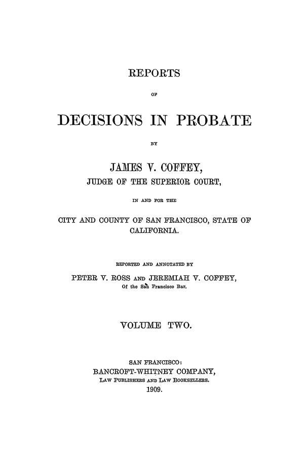handle is hein.statereports/redciprb0002 and id is 1 raw text is: REPORTS
OP
DECISIONS IN PROBATE
BY
JAMES V. COFFEY,
JUDGE OF THE SUPERIOR COURT,
IN AND FOR THE
CITY AND COUNTY OF SAN FRANCISCO, STATE OF
CALIFORNIA.
REPORTED AND ANNOTATED BY
PETER V. ROSS Am JEREMIAH V. COFFEY,
Of the San Francisco Bar.
VOLUME TWO.
SAN FRANCISCO:
BANCROFT-WHITNEY COMPANY,
LAW PUBLISHERS AND LAW BOOKSELERS.
1909.


