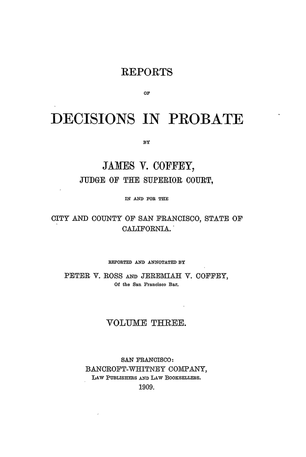 handle is hein.statereports/redciprb0003 and id is 1 raw text is: REPORTS
Or
DECISIONS IN PROBATE
BY
JAMES V. COFFEY,
JUDGE OF THE SUPERIOR COURT,
IN AND FOR THE
CITY AND COUNTY OF SAN FRANCISCO, STATE OF
CALIFORNIA.
REPORTED AND ANNOTATED BY
PETER V. ROSS Am JEREMIAH V. COFFEY,
Of the San Francisco Bar.
VOLUM[E THREE.
SAN FRANCISCO:
BANCROFT-WHITNEY COMPANY,
LAw PUBLISHERS AND LAW BOOKSELLERS.
1909.



