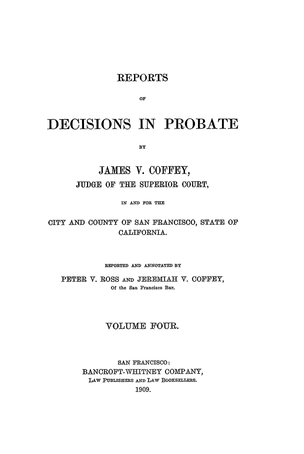 handle is hein.statereports/redciprb0004 and id is 1 raw text is: REPORTS
OP
DECISIONS IN PROBATE
BY
JAMES V. COFFEY,
JUDGE OF THE SUPERIOR COURT,
IN AND FOR THE
CITY AND COUNTY OF SAN FRANCISCO, STATE OF
CALIFORNIA.
REPORTED AND ANNOTATED BY
PETER V. ROSS A JEREMIAH V. COFFEY,
Of the San Francisco Bar.
VOLUME FOUR.
SAN FRANCISCO:
BANCROFT-WHITNEY COMPANY,
LAW PUBLISHERS AND LAW BOOKSELLEis.
1909.


