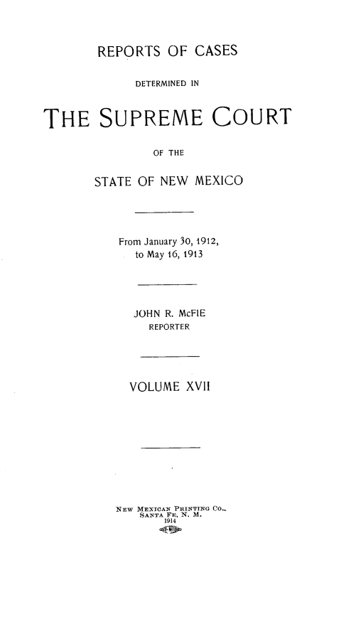 handle is hein.statereports/redscnm0017 and id is 1 raw text is: REPORTS OF CASES
DETERMINED IN
THE SUPREME COURT
OF THE
STATE OF NEW MEXICO

From January 30, 1912,
to May 16, 1913
JOHN R. McFIE
REPORTER
VOLUME XVII
NEW MEXTCAN PRINTTNG CO..
SANTA FE, N. M.
1914


