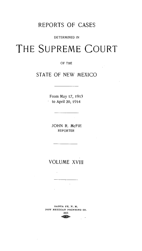 handle is hein.statereports/redscnm0018 and id is 1 raw text is: REPORTS OF CASES
DETERMINED IN
THE SUPREME COURT
OF THE
STATE OF NEW MEXICO

From May 17, 1913
to April 20, 1914
JOHN R. McFIE
REPORTER
VOLUME XVIII
SANTA FE, N. M.
NEW MEXICAN PRINTING CO.
1915



