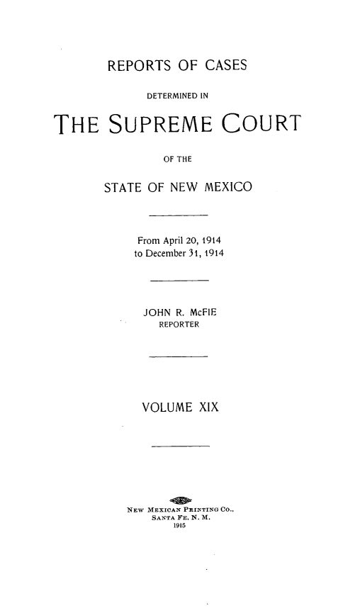 handle is hein.statereports/redscnm0019 and id is 1 raw text is: REPORTS OF CASES
DETERMINED IN
THE SUPREME COURT
OF THE
STATE OF NEW MEXICO

From April 20, 1914
to December 31, 1914
JOHN R. McFIE
REPORTER
VOLUME XIX
NEW MEXICAN PRINTING Co.,
SANTA FE, N. M.
1915


