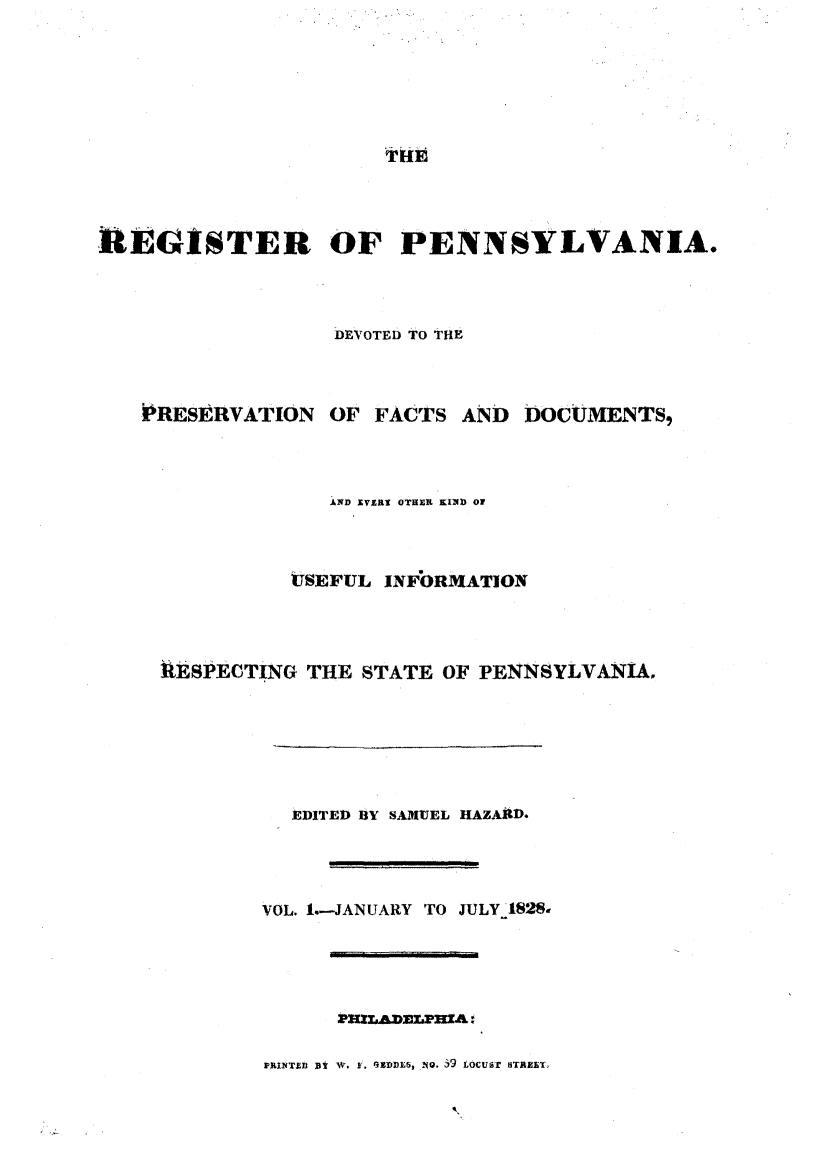 handle is hein.statereports/regipa0001 and id is 1 raw text is: 






iTiE


REGISTER OF PENNSYLVANIA.



                  DEVOTED TO THE



   PRESERVATION   OF FACTS  AND  DOCUMENTS,



                  AND EVERa OTHER KIND of



               ISEFUL INFORMATION



     MESPECTING THE STATE  OF PENNSYLVANIA,






               EDITED BY SAMUEL HAZAlD.




             VOL. 1.-JANUARY TO JULY 1828-




                   PrzAnaaInzA:'


PRINT9)D  Y AV, V. GEDDEt, .1O. i9 LOCUST STAEET


