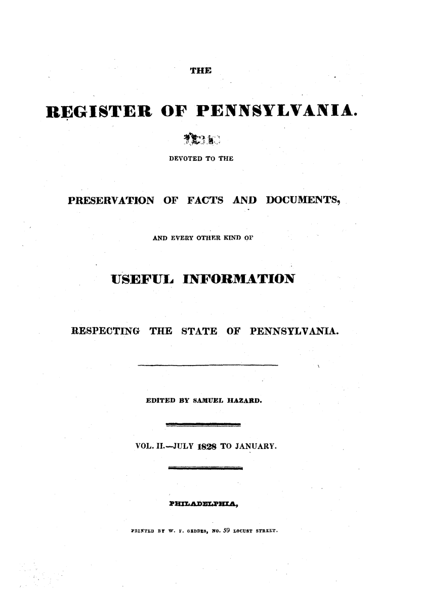handle is hein.statereports/regipa0002 and id is 1 raw text is: 




THE


REGISTER OF PENNSYLVANIA.



                  DEVOTED TO THE


PRESERVATION


OF FACTS


AND  DOCUMENTS,


      AND EVERY OTHER KIND OF



USEFUL INFORMATION


RESPECTING


THE  STATE


OF PENNSYLVANIA.


  EDITED BY SAMUEL HAZARD.



VOL. II.-JULY 1828 TO JANUARY.


PHuLAnaLPXA,


WUINTLD BY W. F. GoIwnS, NO. 59 LOCUST srELT.


