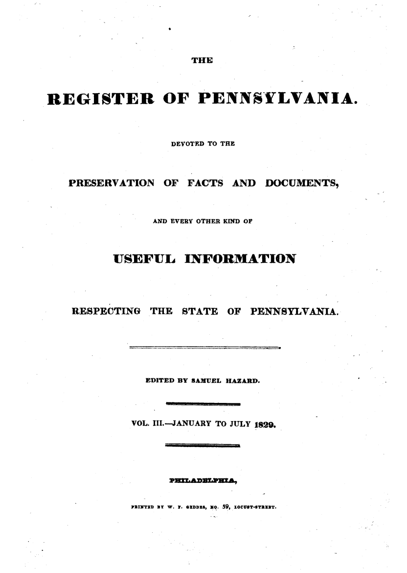 handle is hein.statereports/regipa0003 and id is 1 raw text is: 




THE


REGISTER OF PENNSYLVANIA.



                  DEVOTED TO THE


PRESERVATION


OF FACTS


AND  DOCUMENTS,


      AND EVERY OTHER KIND OF



USEFUL INFORMATION


RESPECTING


THE  STATE


OF PENNSYLVANIA.


  EDITED BY SAMUEL HAZARD.



VOL. III.-JANUARY TO JULY 1829.







nXwxoD BY W. r. ownDDS, 1e 59, IOwEr-sTaRNT.


