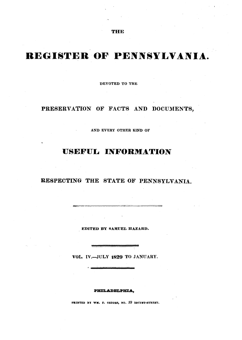 handle is hein.statereports/regipa0004 and id is 1 raw text is: 




THE


REGISTER OF PENNSYLVANIA.




                  DEVOTED TO THE




    PRESERVATION  OF FACTS AND DOCUMENTS,



                AND EVERY OTHER KIND OF



         USEFUL INFORMATION




    RESPECTING THE STATE OF PENNSYLVANIA.


   EDITED BY SAMUEL HAZARD.




VOL. IV.-JULY 1829 TO JANUARY.








PRINTED BT WN. F. GXDDZS, NO. 59 1OCUST-STREXT.


