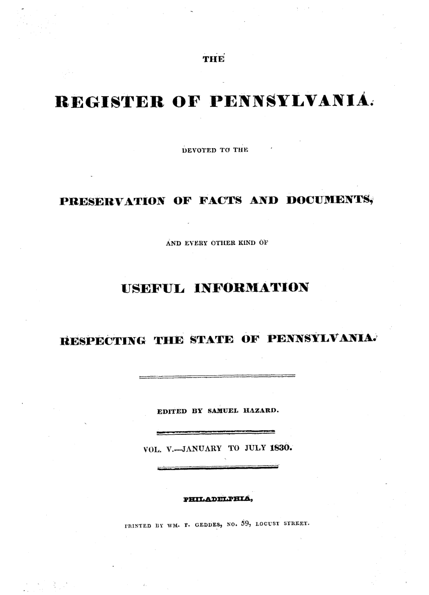 handle is hein.statereports/regipa0005 and id is 1 raw text is: 




                    THE




REGISTER OF PENNSYLVANIA.




                 DEVOTED TO THE





 PRESERVATION   OF FACTS  AND  DOCUMENTS1



               AND EVERY OTHER KIND O1


USEFUL


lIESPECTING THE  STATE


OF PENNSYLVANIA.


  EDITED BY SAMUEL HAZARD.



VOL. V..-JANUARY TO JULY 1830.


mIADLPzas,


rDINTED BY WM. Y. GEDDES, No. 59, LOCUST STREET.


INFORMATION



