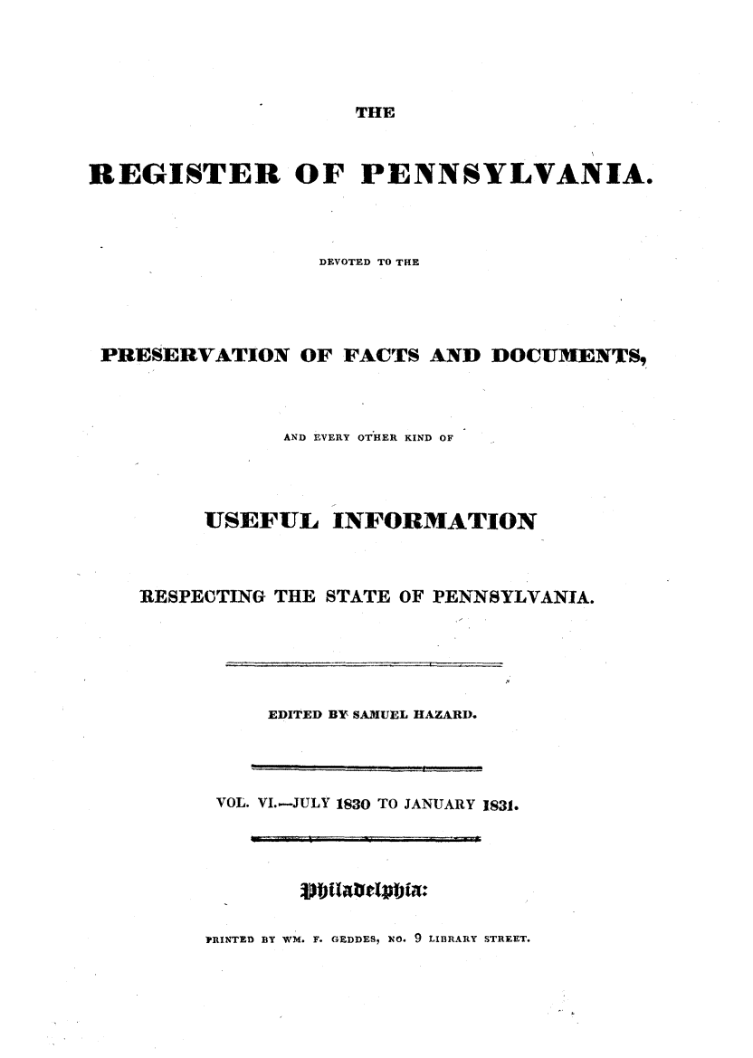handle is hein.statereports/regipa0006 and id is 1 raw text is: 





THE


REGISTER OF PENNSYLVANIA.




                  DEVOTED TO THE





 PRESERVATION OF FACTS AND DOCUMENTS,




               AND EVERY OTHER KIND OF




         USEFUL INFORMATION



    RESPECTING THE STATE OF PENNSYLVANIA.


    EDITED BY SAMUEL HAZARD.




VOL. VI.-JULY 1830 TO JANUARY 1831.


PRINTED BY WM. F. GEDDES, NO. 9 LIBRARY STREET.


