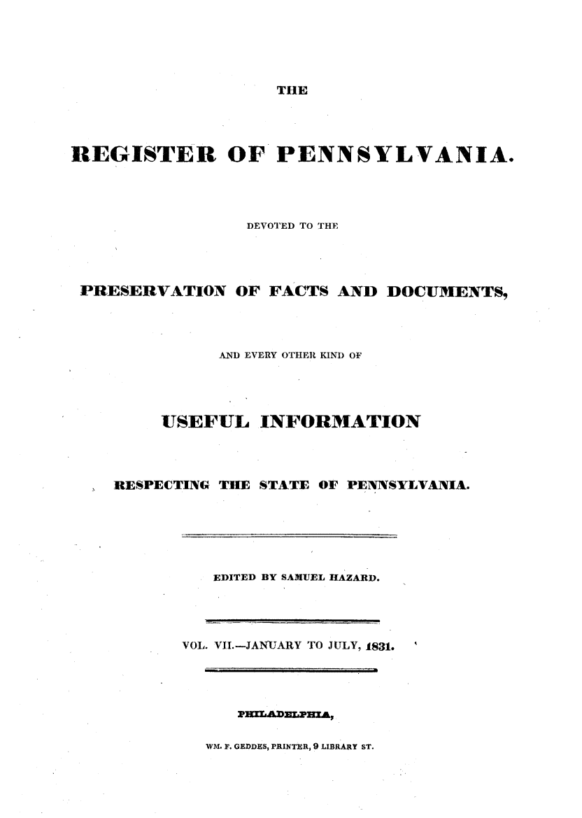 handle is hein.statereports/regipa0007 and id is 1 raw text is: 





THE


REGISTER OF PENNSYLVANIA.




                 DEVOTED TO THE




 PRESERVATION   OF  FACTS AND  DOCUMENTS,




               AND EVERY OTHER KIND OF




         USEFUL INFORMATION




    RESPECTING THE STATE OF PENNSYLVANIA.


EDITED BY SAMUEL HAZARD.


VOL. VII.-JANJARY TO JULY, 1831.


PHILADELPHZA,


WM. F. GEDDES, PRINTER, 9 LIBRARY ST.


