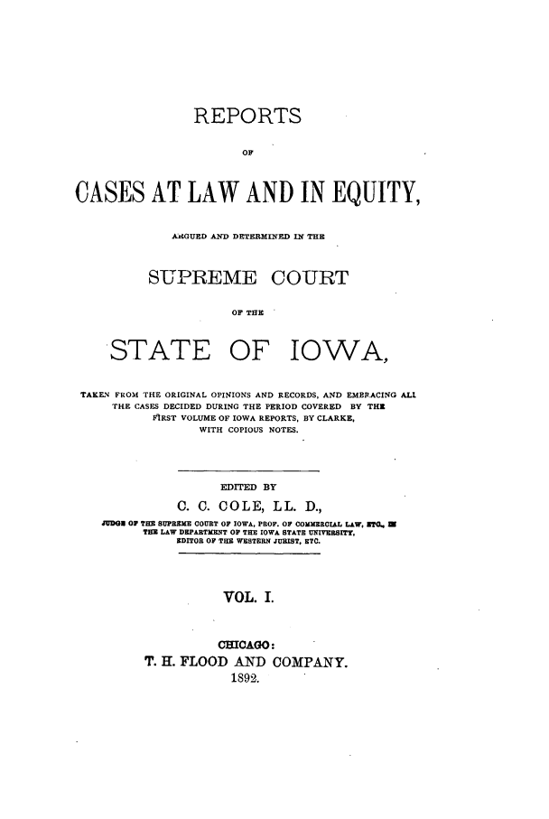 handle is hein.statereports/releiowa0001 and id is 1 raw text is: REPORTS
OF
CASES AT LAW AND IN EQUITY,

AGUED AND DETERMINED IN THE
SUPREME COURT
OF THE

STATE OF

IOWA,

TAKEN FROM THE ORIGINAL OPINIONS AND RECORDS, AND EMBRACING ALl
THE CASES DECIDED DURING THE PERIOD COVERED BY THE
FIRST VOLUME OF IOWA REPORTS, BY CLARKE,
WITH COPIOUS NOTES.
EDITED BY
C. C. COLE, LL. D.,
JUDGE O1 THE SUPREME COURT OF IOWA, PROF. OF COMMERCIAL LAW, UTQ.
THE LAW DEPARTMENT OP THE IOWA STATE UNIVERSITY,
EDITOR OF THE WESTERN JURIST, ETC.

VOL. I.

CHICAGO:
T. H. FLOOD AND COMPANY.
1892.


