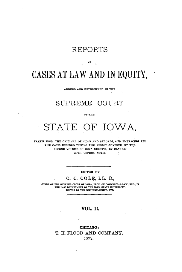handle is hein.statereports/releiowa0002 and id is 1 raw text is: REPORTS
Or
CASES AT LAW AND IN EQUITY,

ARGUED AND DETERMINED IN THE
SUPREME COURT
OF THE

STATE OF

IOWA,

TAKEN FROM THE ORIGINAL OPINIONS AND RECORDS, AND EMBRACING ALL
THE CASES DECIDED DURING THE PERIOD -COVERED BY THE
SECOND VOLUME OF IOWA REPORTS, BY CLARKE,'
WITH COPIOUS NOTES.
EDITED BY
0. C. COLE0., L L. D.,
JUDGE OF TRE SUPREME COURT OF IOWA, PROF. OF COMMERCIAL LAW. EZT., 1
THE LAW DEPARTMENT OF THE IOWA STATE UNIVERSITY,
EDITOR OF THE WESTERN JURIST, ETC.

VOL. IL
CHICAGO:
T. H. FLOOD AND COMPANY.
1892.


