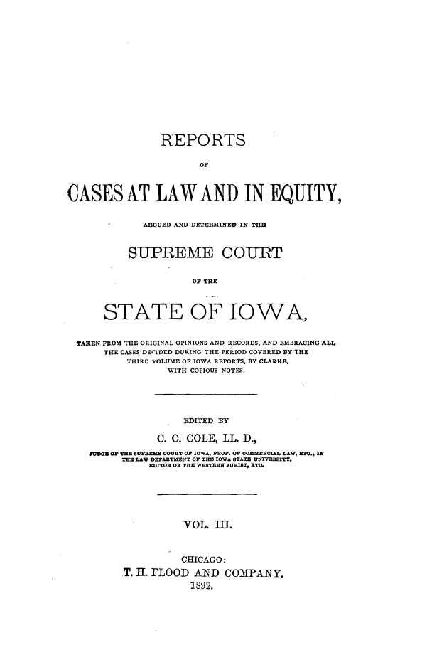 handle is hein.statereports/releiowa0003 and id is 1 raw text is: REPORTS
OF
CASES AT LAW AND IN EQUITY,
ARGUED AND DETERMINED IN THE
SUPREME COURT
OF THE
STATE OF IOWA,
TAKEN FROM THE ORIGINAL OPINIONS AND RECORDS, AND EMBRACING ALL
THE CASES DECIDED DURING THE PERIOD COVERED BY THE
THIRD VOLUME OF IOWA REPORTS, BY CLARKE,
WITH COPIOUS NOTES.

EDITED BY
C. 0. COLE, LL. D.,
JUDGE OF THE SUPREMB COURT OF IOWA, PROF. OF COMMERCIAL LAW, ETO., IN
TI LAW DEPARTME-NT OF THE IOWA STATE UNrVERSITY,
EDITOR OF THE WESTERN JURIST, ETO.
VOL. III.
CHICAGO:
T. H. FLOOD AIND COMPANY.
1892.


