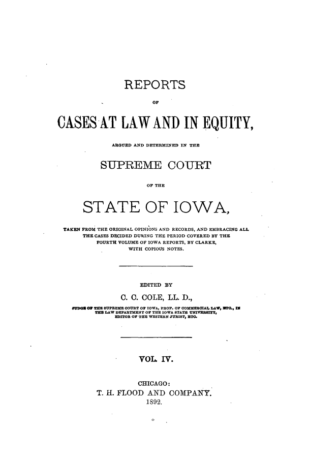 handle is hein.statereports/releiowa0004 and id is 1 raw text is: REPORTS
OF
CASESAT LAW AND IN EQUITY,
ARGUED AND DETERMINED IN THE
SUPREME COURT
OF THE
STATE OF IOWA,
TAKEN FROM THE ORIGINAL OPINIONS AND RECORDS, AND EMBRACING ALL
THE CASES DECIDED DURING THE PERIOD COVERED BY THE
FOURTH VOLUME OF IOWA REPORTS, BY CLARKE,
WITH COPIOUS NOTES.
EDITED BY
0. 0. COLE, LL. D.,
fUD= O  1 TM SUPREME COURT OF IOWA, PROF. OF cOOMBCIAI LAW, IIO,
TEM LAW DEPARTMENT OF THE IOWA STATE UNr7ESTY
RDITOB OF THE WESTERN JISTS ETC.
VOL IV.
CHICAGO:
T. H. FLOOD AND COMPANY.
1892.


