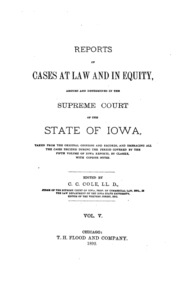 handle is hein.statereports/releiowa0005 and id is 1 raw text is: REPORTS
OF
CASES AT LAW AND IN EQUITY,
ARGUED AND DETERMINED IN TH
SUPREME COURT
OF THE
STATE OF IOWA,
TAKEN FROM THE ORIGINAL OPINIONS AND RECORDS, AND EMBRACING ALL
THE CASES DECIDED DURING THE PERIOD COVERED BY THE
FIFTH VOLUME OF IOWA REPORTS, BY CLARKE,
WITH COPIOUS NOTES.
EDITED BY
C. C. COLE, LL. D.,
JUDGZ O1 TEE SUPREME COURT OF IOWAL, PROP. OP COMMEROIAL LAW, 270., IN
THE LAW DEPARTMENT OF THE IOWA STATE UNIVERS,
EDITOR OF THE WESTERN JURIST, ETC.

VOL. V.

CHICAGO:
T.H. FLOOD AND COMPANY.
1892.


