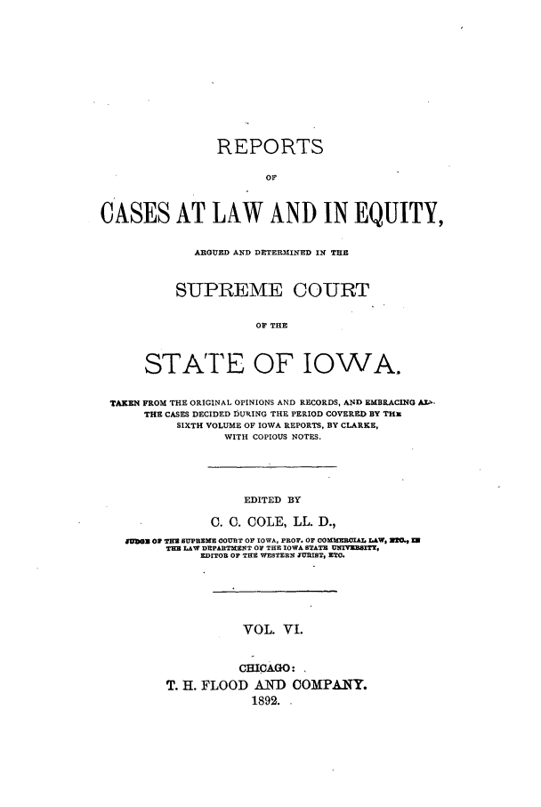 handle is hein.statereports/releiowa0006 and id is 1 raw text is: REPORTS
OF
CASES AT LAW AND IN EQUITY,

ARGUED AND DETERIIINED IN TE
SUPREME COURT
OF THE
STATE OF IOWA.

TAKEN FROM THE ORIGINAL OPINIONS AND RECORDS, AND EMBRACING A.I-
THE CASES DECIDED D5URING THE PERIOD COVERED BY THE
SIXTH VOLUME OF IOWA REPORTS, BY CLARKE,
WITH COPIOUS NOTES.

EDITED BY
C. 0. COLE, LL. D.,
49BON Of T= SUPREBM COURT OF IOWA, PROF. 07 COMMEROIAL LAW, Z20' U
THE LAW DEPARTMNT OF TE IOWA STATE UNIVURITT.
EDITOR OF TEE WESTERN JURIST, ZTC.
VOL. VI.
CHICAGO:
T. H. FLOOD AND COMPANY.
1892.


