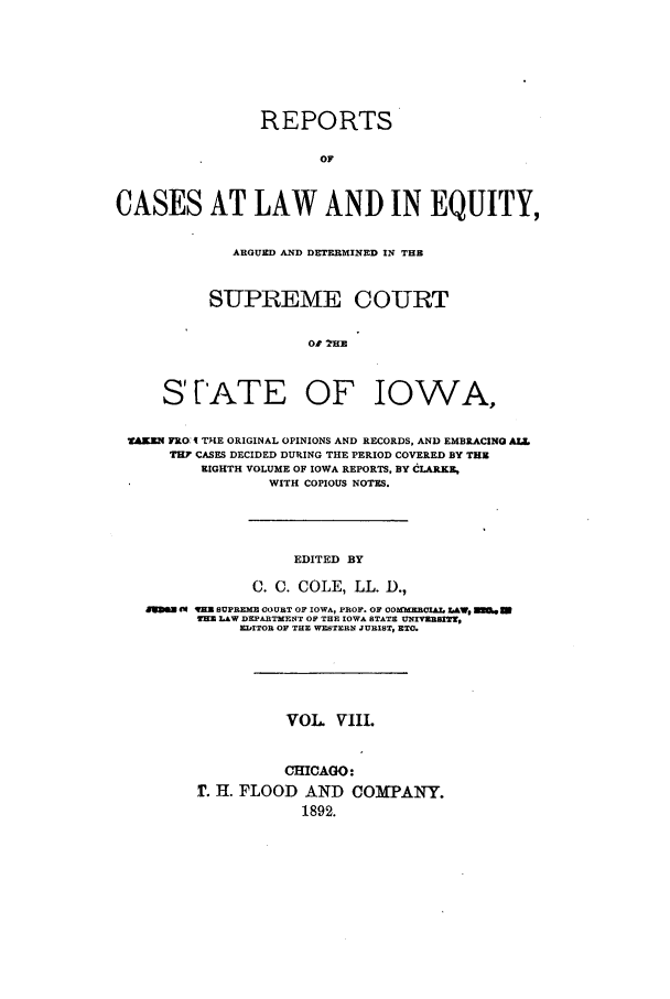 handle is hein.statereports/releiowa0008 and id is 1 raw text is: REPORTS
OF
CASES AT LAW AND IN EQUITY,
ARGUED AND DETERMINED IN THE
SUPREME COURT
01 2R[E
STATE OF IOWA,
RM FRO: A THE ORIGINAL OPINIONS AND RECORDS, AND EMBRACING ALL
TN? CASES DECIDED DUPING THE PERIOD COVERED BY THE
EIGHTH VOLUME OF IOWA REPORTS, BY CLARKE,
WITH COPIOUS NOTES.
EDITED BY
C. C. COLE, LL. D,
V8S E1 VEX SUPREME COURT OF IOWA, PROF. OF O0XME CIAL LAW, E.e W
EKM LAW DEPARTMENT OF THE IOWA STATE UETVZ R Sn,
EITOR OF THE WESTERN JURIST, ET0.
VOL. viii.
CHICAGO:
T. H. FLOOD AND COMPANY.
1892.


