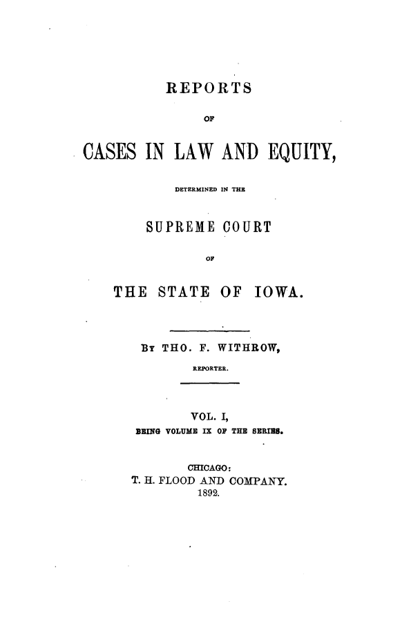 handle is hein.statereports/releiowa0009 and id is 1 raw text is: REPORTS
OF
CASES IN LAW AND EQUITY,

DETERMINED IN THE
SUPREME COURT
OF
THE    STATE     OF   IOWA.
By THO. F. WITHROW,
REPORTER.
VOL. I,
BEING VOLUME IX OF THE SERIES.
CHICAGO:
T. H. FLOOD AND COMPANY.
1892.



