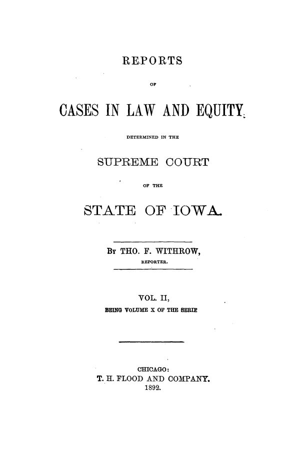 handle is hein.statereports/releiowa0010 and id is 1 raw text is: REPORTS
OF
CASES IN LAW AND EQUITY,

DETERMINED IN THE
SUPREME COURT
OF THE

STATE

OF IOWA.

By THO. F. WITHROW,
REPORTER.

VOL. II,
BEING VOLUME X OF THE SERIE

CHICAGO:
T. H. FLOOD AND COMPANY.
1892.



