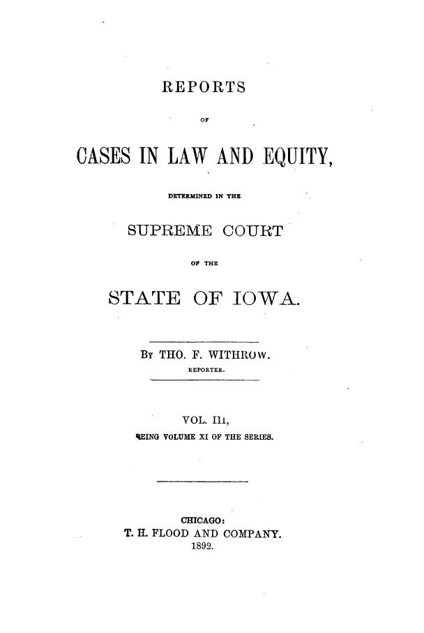 handle is hein.statereports/releiowa0011 and id is 1 raw text is: REPORTS
OF
CASES IN LAW AND EQUITY,

DETERMINED IN THE
SUPREME COURT
OF THE
STATE OF IOWA.

By THO. F. WITHROW.
REPORTER.
VOL. Ili,
UEING VOLUME XI OF THE SERIES.

CHICAGO:
T. H FLOOD AND COMPANY.
1892.


