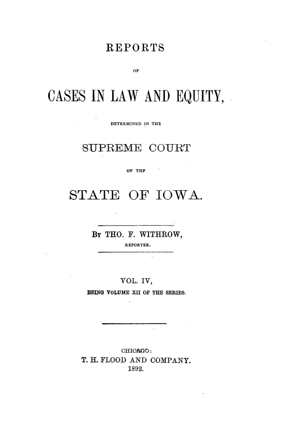 handle is hein.statereports/releiowa0012 and id is 1 raw text is: REPORTS
OF
CASES IN LAW AND EQUITY,

DETERMINED IN THE
SUPREME COURT
OF THF

STATE

OF IOWA.

By THO. F. WITHROW,
REPORTER.
VOL. IV,
BEING VOLUME XII OF THE SERIES.

CHIO&AO:
T. H. FLOOD AND COMPANY.
1892.


