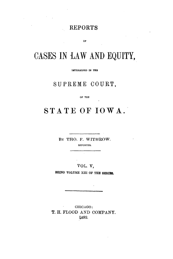 handle is hein.statereports/releiowa0013 and id is 1 raw text is: REPORTS
OF
CASES IN LAW AND EQUITY,
DERMIJED IN TM
SUPREME COURT,
OF Tim
STATE OF IOWA.

By THO. F. WITHROW.
REPORTER.
VOL. V,
BEING VOLUME XUI OF THE BERM&U.
CHICAGO:
T. H. FLOOD AND COMPANY.
L692.


