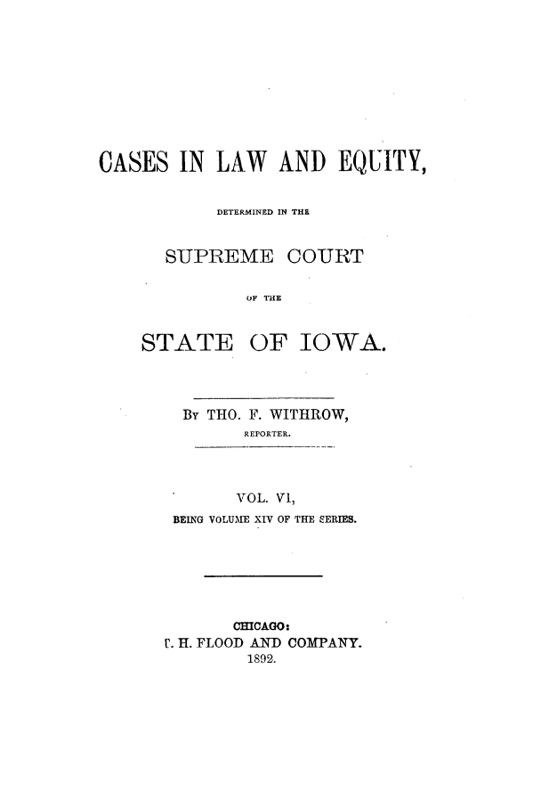 handle is hein.statereports/releiowa0014 and id is 1 raw text is: CASES IN LAW AND EQUITY,
DETERMINED IN THR
SUPREME COURT
OF THE
STATE OF IOWA.

By THO. F. WITHROW,
REPORTER.
VOL. V,
BEING VOLUME XIV OF THE SERIES.

CHICAGO:
r. H. FLOOD AND COMPANY.
1892.



