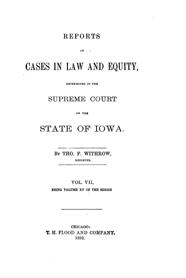 handle is hein.statereports/releiowa0015 and id is 1 raw text is: REPORTS
o  -
CASES IN LAW AND EQUITY,

DETERMINED IN THE
SUPREME COURT
nA THE

STATE

OF IOWA.

By THO. F. WITHROW.
REPORTER.
VOL. VII,
BEING VOLUME XV OF THE- SERIES
CHICAGO:
T. H. FLOOD AND COMPANY.
1892.


