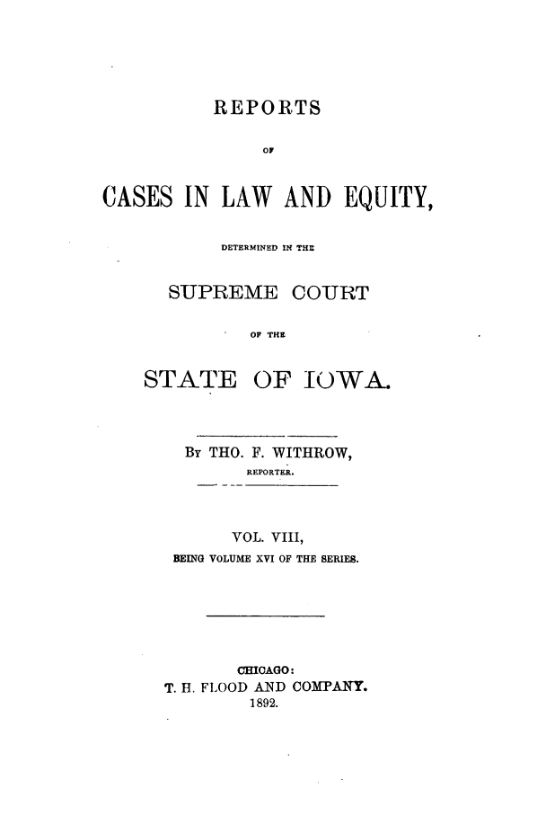 handle is hein.statereports/releiowa0016 and id is 1 raw text is: REPORTS
OF
CASES IN LAW AND EQUITY,

DETERMINED IN THE

SUPREME

STATE

COURT

OF THE
OF IOWA.

By THO. F. WITHROW,
REPORTER.
VOL. VIII,
BEING VOLUME XVI OF THE SERIES.
CHICAGO:
T. H. FLOOD AND COMPANY.
1892.


