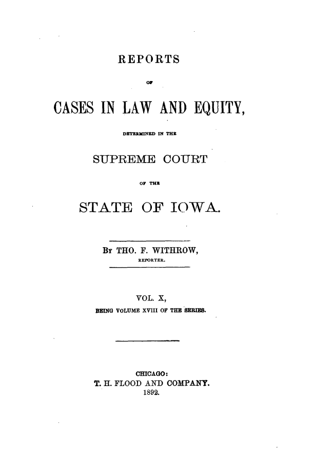handle is hein.statereports/releiowa0018 and id is 1 raw text is: REPORTS
OF
CASES IN LAW AND EQUITY,

DETERMINED IN THE
SUPREME COURT
OF THE

STATE

OF IOWA.

By THO. F. WITHROW,
REPORTER.
VOL. X,
BEING VOLUME XVIII OF THE SERIES.

CHICAGO:
T. H. FLOOD AND COMPANY.
1892.


