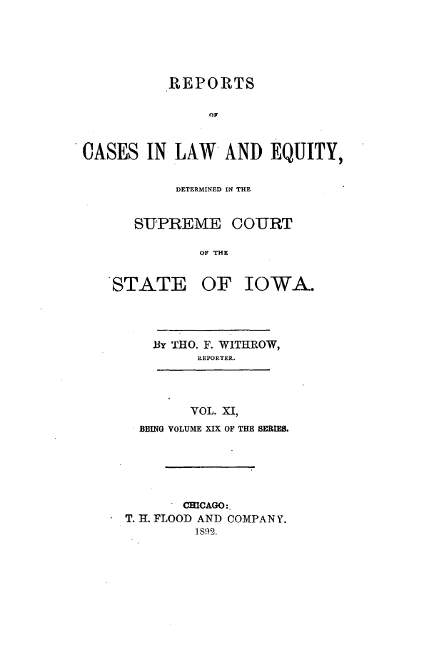 handle is hein.statereports/releiowa0019 and id is 1 raw text is: REPORTS
OF
CASES IN LAW AND EQUITY,

DETERMINED IN THE
SUPREME COURT
OF THE
STATE OF IOWA.

.BY THO. F. WITHROW,
REPORTER.
VOL. XI,
BEING VOLUME XIX OF THE SERIES.

CHICAGO:.
T. H. FLOOD AND COMPANY.
1892.


