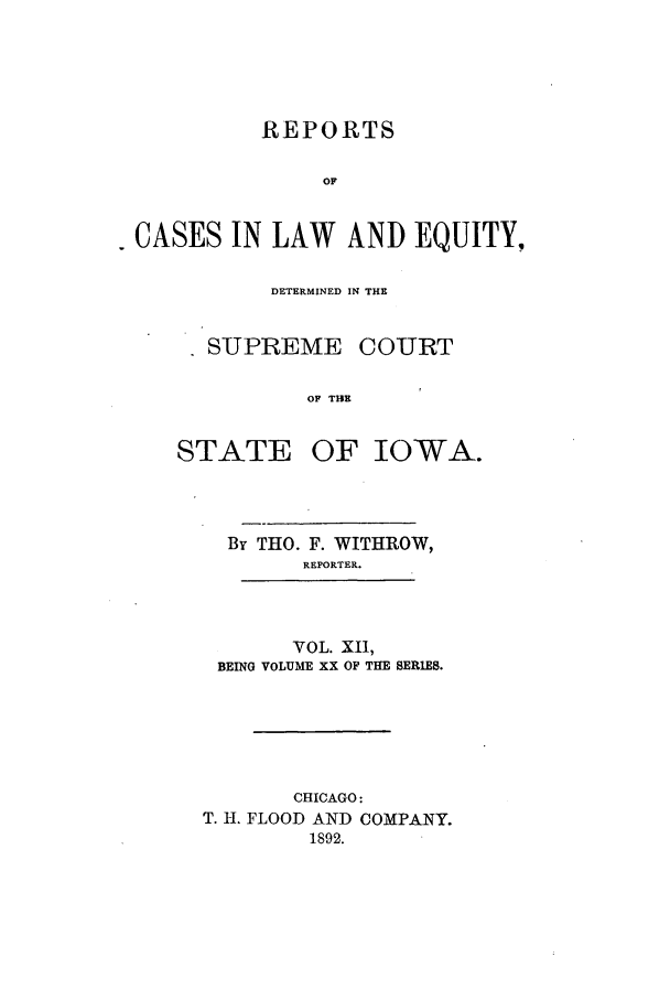 handle is hein.statereports/releiowa0020 and id is 1 raw text is: REPORTS
OF
CASES IN LAW AND EQUITY,

DETERMINED IN THE

SUPREME

COURT

OF THE

OF IOWA.

By THO. F. WITHROW,
REPORTER.
VOL. XII,
BEING VOLUME XX OF THE SERIES.
CHICAGO:
T. H. FLOOD AND COMPANY.
1892.

STATE


