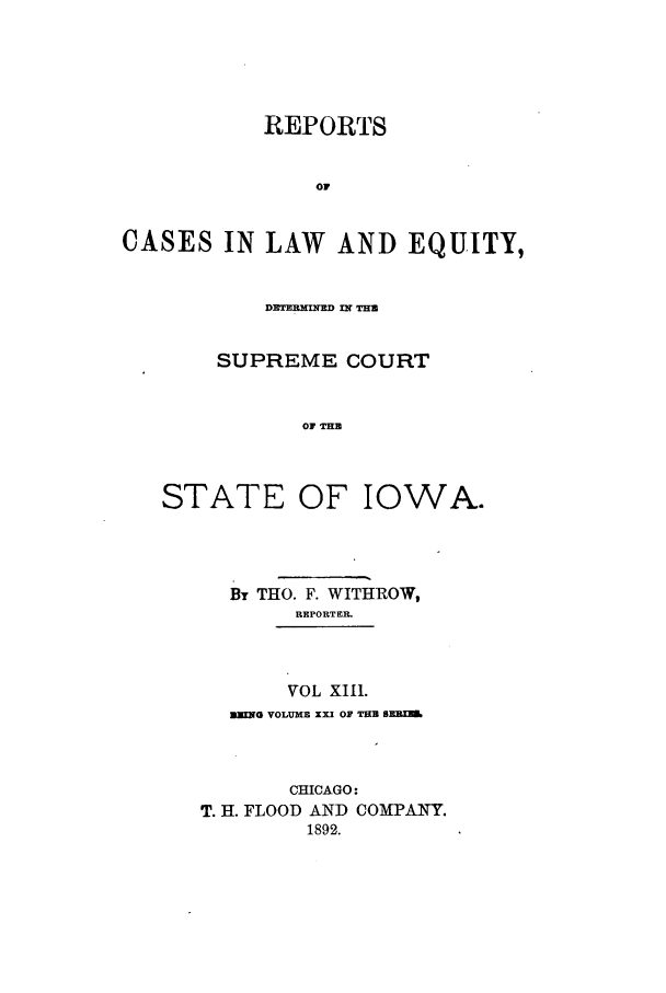 handle is hein.statereports/releiowa0021 and id is 1 raw text is: REPORTS
or
CASES IN LAW AND EQUITY,

DxThRHxnrE n?~ Tu
SUPREME COURT
OF THB

STATE OF

IOWA.

By THO. F. WITHROW,
REPORTER.
VOL XII1.
BWNG VOLUMB XXI OF TU ORE
CHICAGO:
T. H. FLOOD AND COMPANY.
1892.


