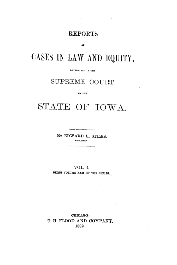 handle is hein.statereports/releiowa0022 and id is 1 raw text is: REPORTS
oi
CASES IN LAW AND EQUITY,

DETERMXINED IN TUB

SUPREME

\-j%/ RL) TL

OF THE

IOWA.

By EDWARD H. STILES.
HEPeORTE.
VOL. 1.
BRING VOLUME XXU OF TRE SIIRIRS.

CHICAGO:
T. H. FLOOD AND COMPANY.
1892.

STATE OF


