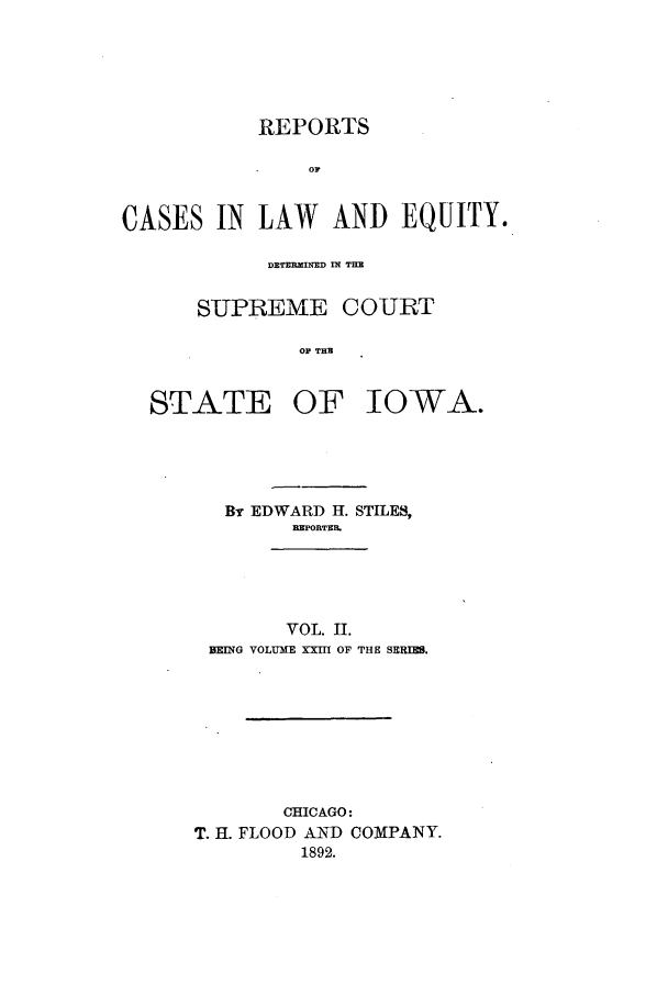 handle is hein.statereports/releiowa0023 and id is 1 raw text is: REPORTS
o
CASES IN LAW AND EQUITY.

DETLhflMED tN TE
SUPREME COURT
OF THER

STATE OF

IOWA.

By EDWARD H. STILES,
BPEORTIB.
VOL. II.
BEING VOLUME XXM OF THE SERIES.

CHICAGO:
T. H. FLOOD AND COMPANY.
1892.


