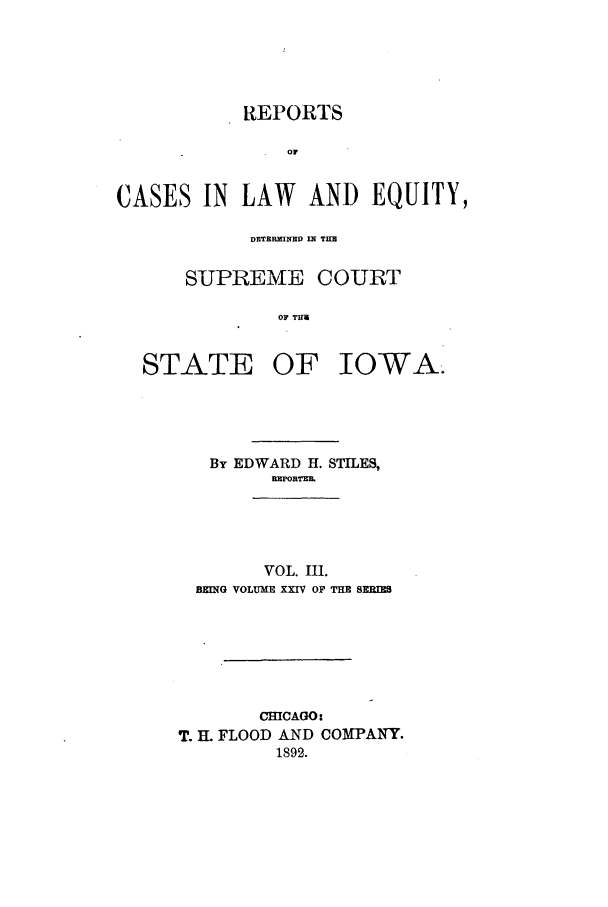 handle is hein.statereports/releiowa0024 and id is 1 raw text is: REPORTS
OF
CASES IN LAW AND EQUITY,
DETERMNED If TIM
SUPREME COURT
OF T
STATE OF IOWA.

By EDWARD H. STILES,
RB]OBTrz
VOL. III.
BEING VOLUME XXIV OF THE SERI
CHICAGO:
T. IL FLOOD AND COMPANY.
1892.


