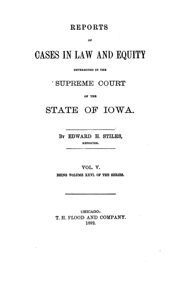 handle is hein.statereports/releiowa0026 and id is 1 raw text is: REPORTS
OF
CASES IN LAW AND EQUITY

DETERMINED IN THE
'SUPREME COURT
OF THE

STATE

OF IOWA.

By EDWARD H. STILES,
REPORTER.
VOL. V.
BEING VOLUME XXVI. OF THE BERI.
CHICAGO:
T. H. FLOOD AND COMPANY.
1892.


